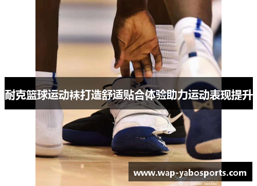 耐克篮球运动袜打造舒适贴合体验助力运动表现提升