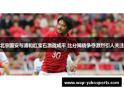 北京国安与浦和红宝石激战成平 比分揭晓争夺激烈引人关注